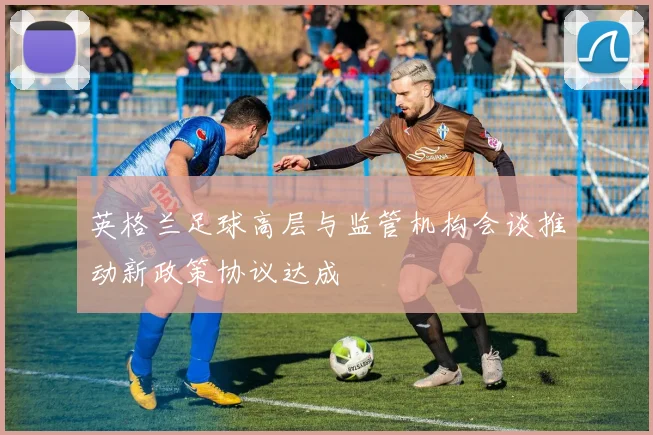 英格兰足球高层与监管机构会谈推动新政策协议达成