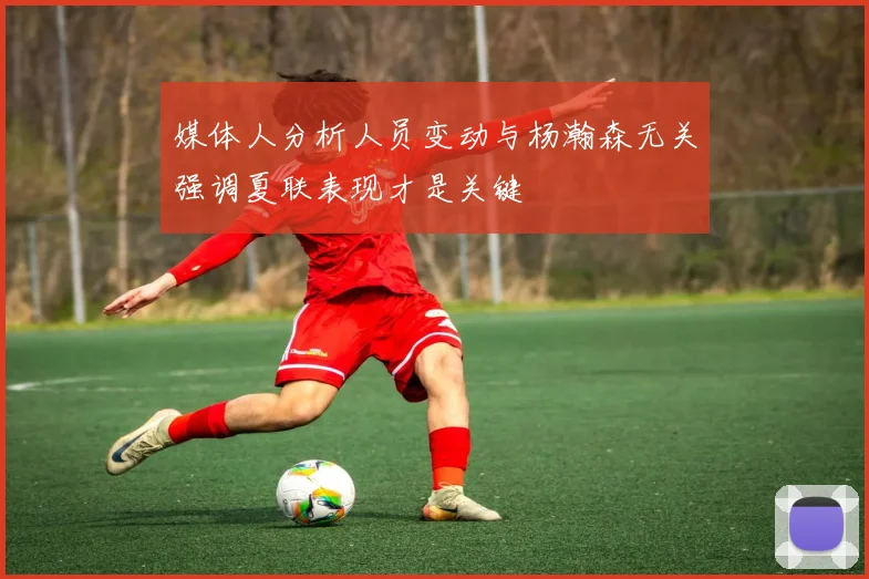 媒体人分析人员变动与杨瀚森无关强调夏联表现才是关键