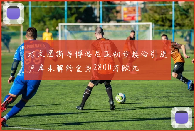 尤文图斯与博洛尼亚初步接洽引进卢库米解约金为2800万欧元