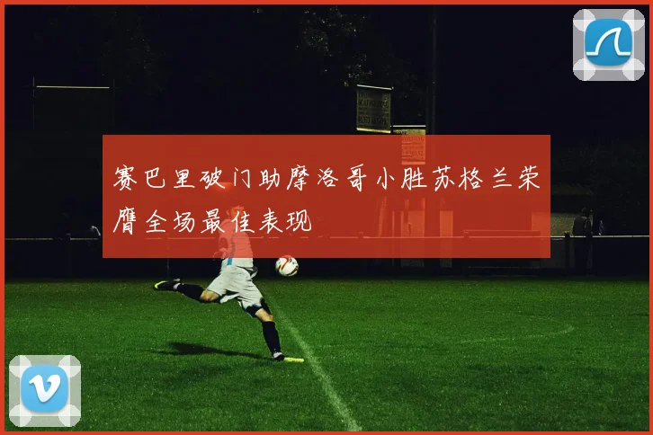 赛巴里破门助摩洛哥小胜苏格兰荣膺全场最佳表现
