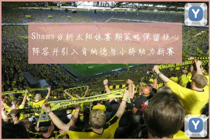 Shams分析太阳休赛期策略保留核心阵容并引入肯纳德与小桥助力新赛季
