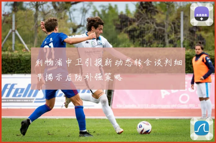 利物浦中卫引援新动态转会谈判细节揭示后防补强策略