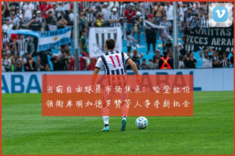当前自由球员市场焦点：哈登杜伦领衔库明加德罗赞等人争夺新机会
