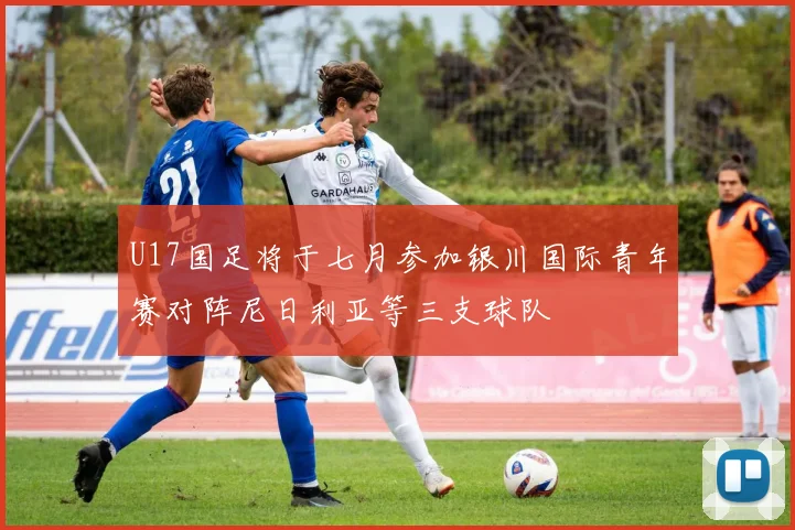 U17国足将于七月参加银川国际青年赛对阵尼日利亚等三支球队