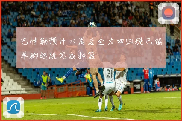 巴特勒预计六周后全力回归现已能单脚起跳完成扣篮
