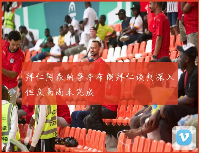 拜仁阿森纳争夺布朗拜仁谈判深入但交易尚未完成