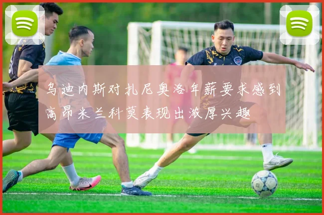 乌迪内斯对扎尼奥洛年薪要求感到高昂米兰科莫表现出浓厚兴趣