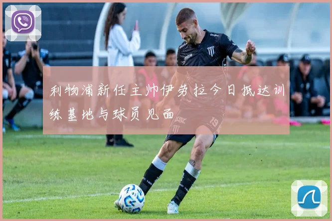 利物浦新任主帅伊劳拉今日抵达训练基地与球员见面