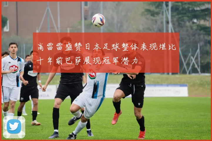 高雷雷盛赞日本足球整体表现堪比十年前巴萨展现冠军潜力
