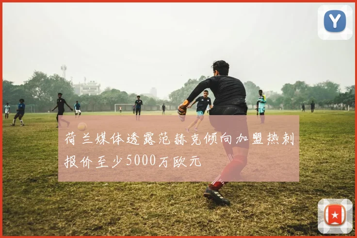 荷兰媒体透露范赫克倾向加盟热刺报价至少5000万欧元