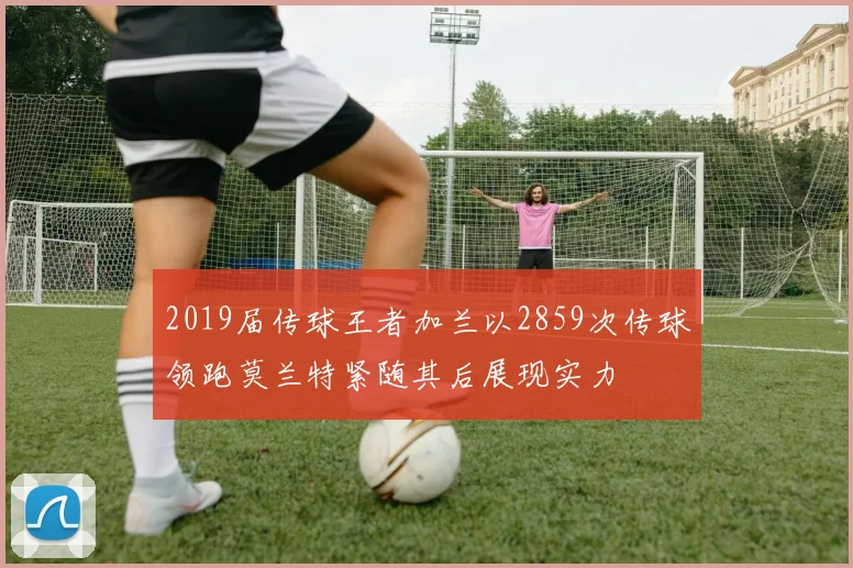 2019届传球王者加兰以2859次传球领跑莫兰特紧随其后展现实力