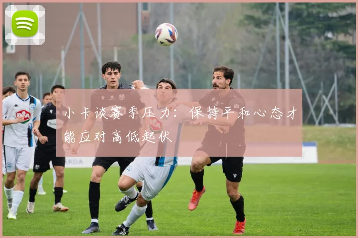 小卡谈赛季压力：保持平和心态才能应对高低起伏