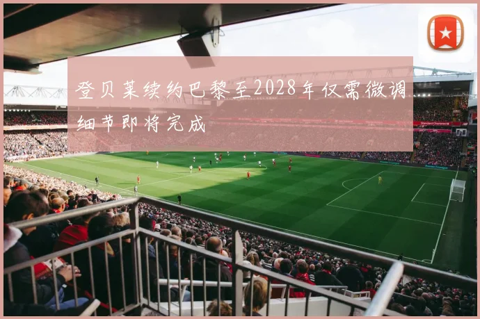 登贝莱续约巴黎至2028年仅需微调细节即将完成